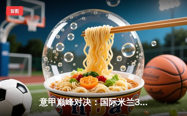 意甲巅峰对决：国际米兰3-2绝杀尤文图斯，劳塔罗双响定乾坤