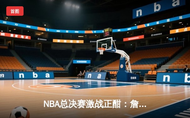 NBA总决赛激战正酣：詹姆斯关键三分助湖人险胜凯尔特人